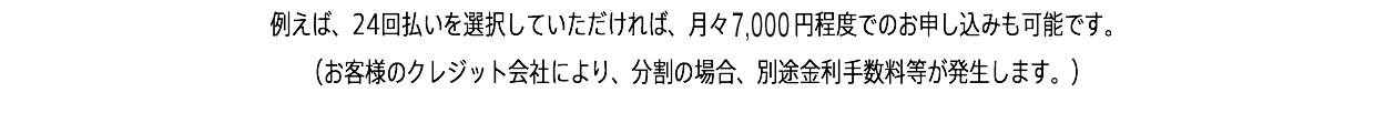 例えば、24回払いを選択していただければ、月々7,000円程度でのお申し込みも可能です。 （お客様のクレジット会社により、分割の場合、別途金利手数料等が発生します。）