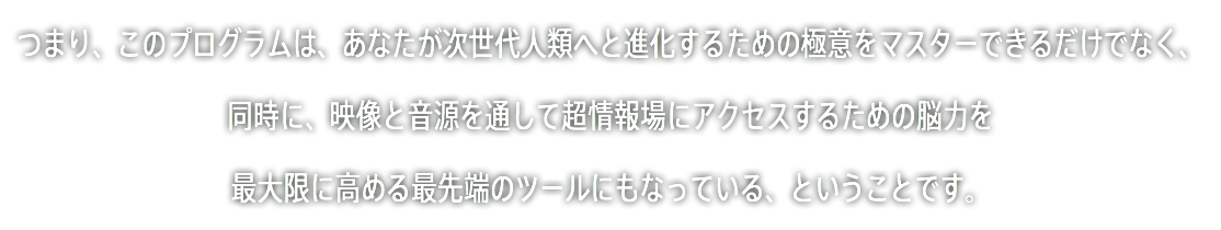 つまり、このプログラムは、あなたが次世代人類へと進化するための極意をマスターできるだけでなく、 同時に、映像と音源を通して超情報場にアクセスするための脳力を 最大限に高める最先端のツールにもなっている、ということです。