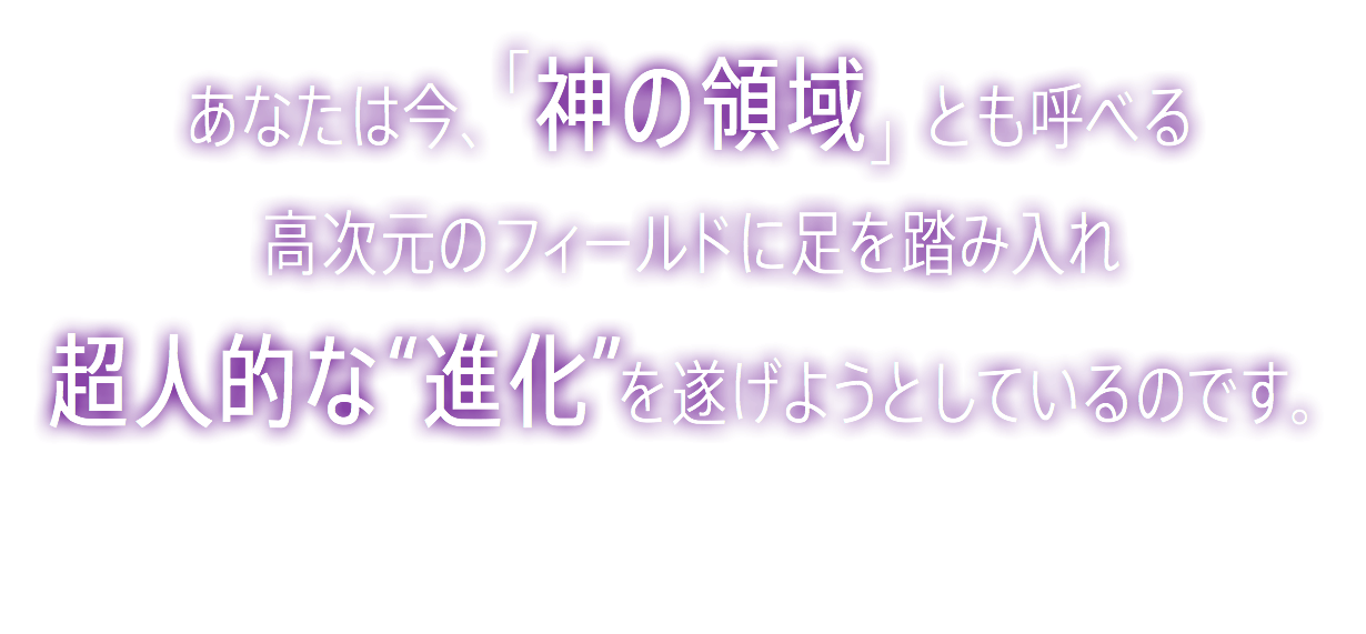 &nbsp;あなたは今、「神の領域」とも呼べる 高次元のフィールドに足を踏み入れ 超人的な“進化”を 遂げようとしているのです。
