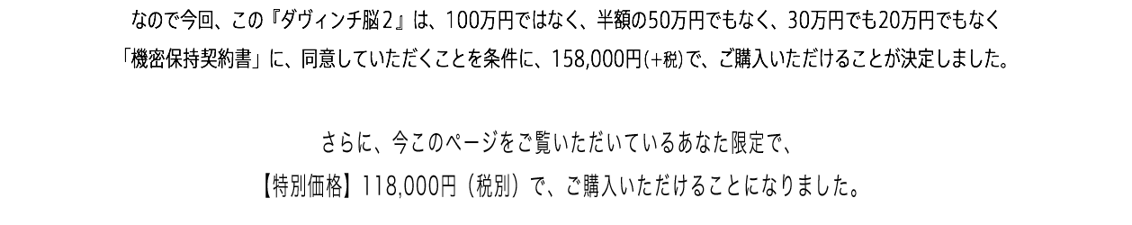 なので今回、この『ダヴィンチ脳２』は、100万円ではなく、半額の50万円でもなく、30万円でも20万円でもなく 「機密保持契約書」に、同意していただくことを条件に、158,000円（＋税）で、ご購入いただけることが決定しました。「さらに、今このページをご覧いただいているあなた限定で、【特別価格】118,000円（税別）で、ご購入いただけることになりました。