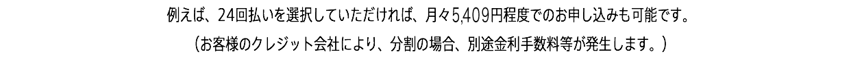 例えば、24回払いを選択していただければ、月々5,409円程度でのお申し込みも可能です。 （お客様のクレジット会社により、分割の場合、別途金利手数料等が発生します。）