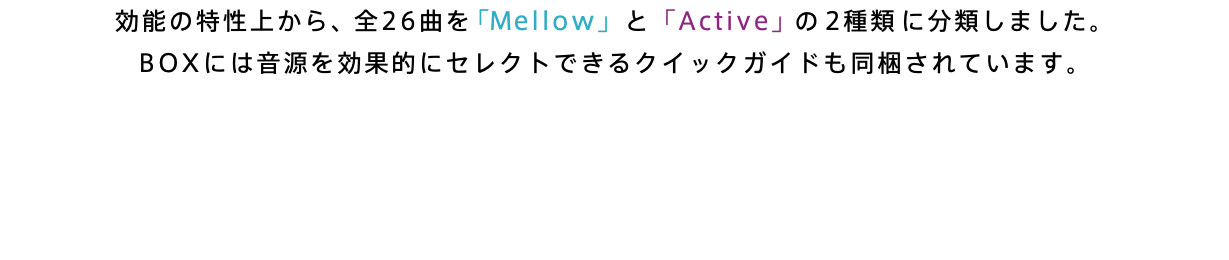 効能の特性上から、全26曲を「Mellow」と「Active」の2種類に分類しました。 BOXには音源を効果的にセレクトできるクイックガイドも同梱されています。