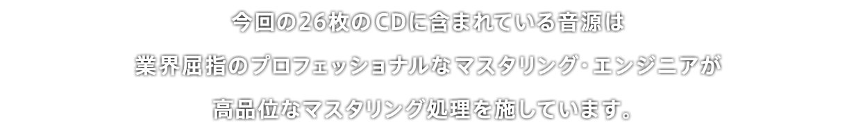 今回の26枚のCDに含まれている音源は 業界屈指のプロフェッショナルなマスタリング・エンジニアが 高品位なマスタリング処理を施しています。