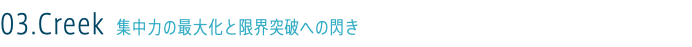 03.Creek 集中力の最大化と限界突破への閃き