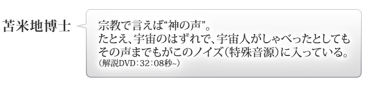 苫米地博士：「宗教で言えば“神の声”。たとえ、宇宙のはずれで、宇宙人がしゃべったとしてもその声までもがこのノイズ（特殊音源）に入っている。」（解説DVD：○：○秒）