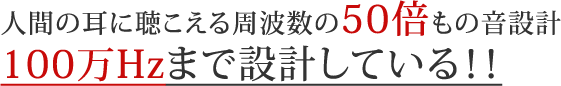 人間の耳に聴こえる周波数の５０倍もの音設計１００万Ｈｚまで設計している！！