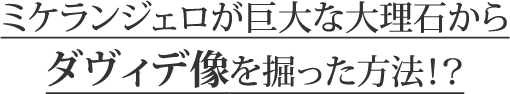 ミケランジェロが巨大な大理石からダヴィデ像を掘った方法！？