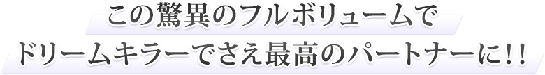 この驚異のフルボリュームでドリームキラーでさえ最高のパートナーに！！