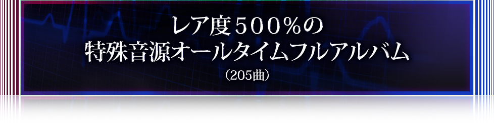 レア度５００％の特殊音源オールタイムフルアルバム（205曲以上）