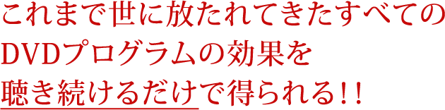 これまで世に放たれてきたすべてのＤＶＤプログラムの効果を聴き続けるだけで得られる！！