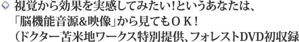 ●視覚から効果を実感してみたい！というあなたは、<br />「脳機能音源＆映像」から見てもＯＫ！<br />（ドクター苫米地ワークス提供、フォレスト初収録）