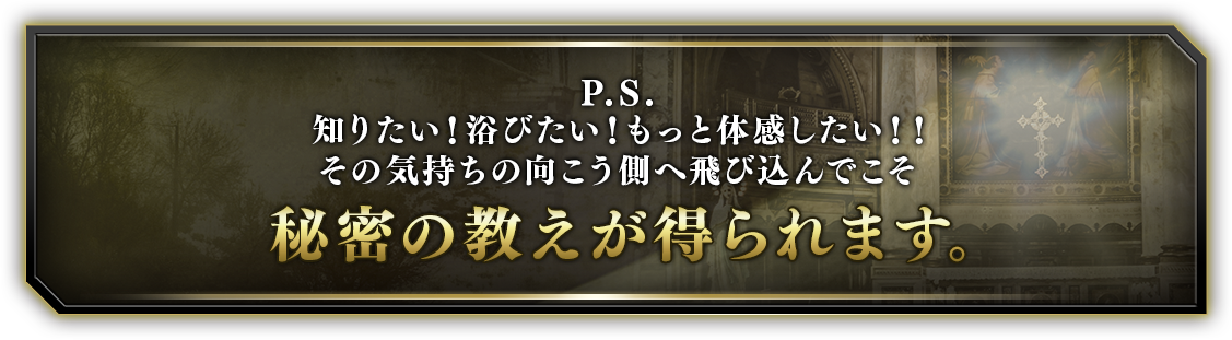 P.S.知りたい！浴びたい！もっと体感したい！！その気持ちの向こう側へ飛び込んでこそ秘密の教えが得られます。