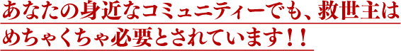 あなたの身近なコミュニティーでも、救世主はめちゃくちゃ必要とされています！！