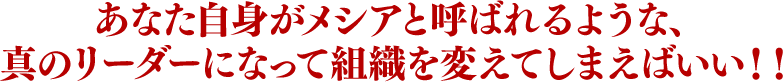 あなた自身がメシアと呼ばれるような、真のリーダーになって組織を変えてしまえばいい！！