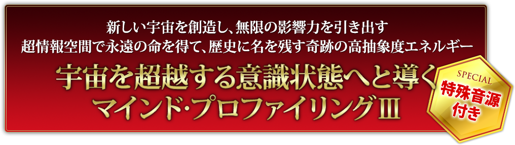 新しい宇宙を創造し、無限の影響力を引き出す超情報空間で永遠の命を得て、歴史に名を残す奇跡の高抽象度エネルギー宇宙を超越する意識状態へと導くマインド・プロファイリングⅢ特殊音源付き