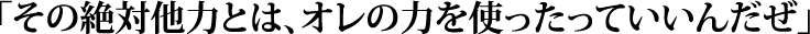 「その絶対他力とは、オレの力を使ったっていいんだぜ」