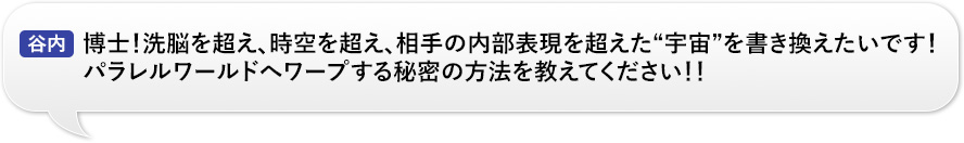 谷内：「博士！洗脳を超え、時空を超え、相手の内部表現を超えた“宇宙”を書き換えたいです！パラレルワールドへワープする秘密の方法を教えてください！！」