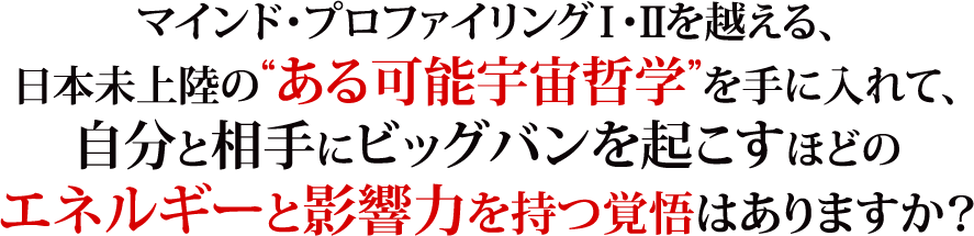 マインド・プロファイリングⅠ・Ⅱを越える、日本未上陸の“ある可能宇宙哲学”を手に入れて、自分と相手にビッグバンを起こすほどのエネルギーと影響力を持つ覚悟はありますか？