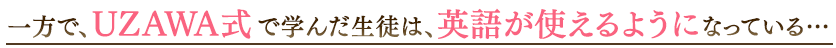 一方で、UZAWA式で学んだ生徒は、英語が使えるようになっている…