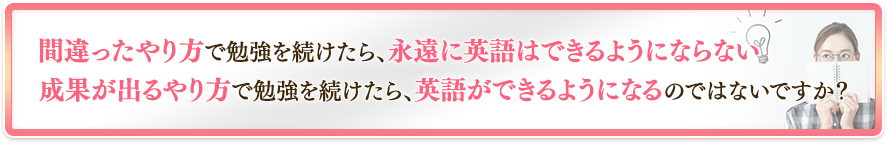 間違ったやり方で勉強を続けたら、永遠に英語はできるようにならない、成果が出るやり方で勉強を続けたら、英語ができるようになるのではないですか？