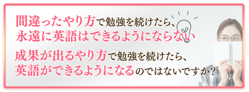 間違ったやり方で勉強を続けたら、永遠に英語はできるようにならない、成果が出るやり方で勉強を続けたら、英語ができるようになるのではないですか？