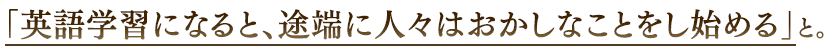 「英語学習になると、途端に人々はおかしなことをし始める」と。