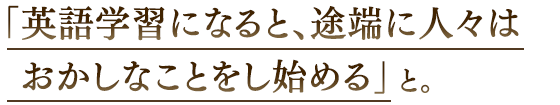 「英語学習になると、途端に人々はおかしなことをし始める」と。