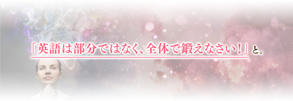 「英語は部分ではなく、全体で鍛えなさい！」と。
