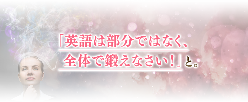 「英語は部分ではなく、全体で鍛えなさい！」と。