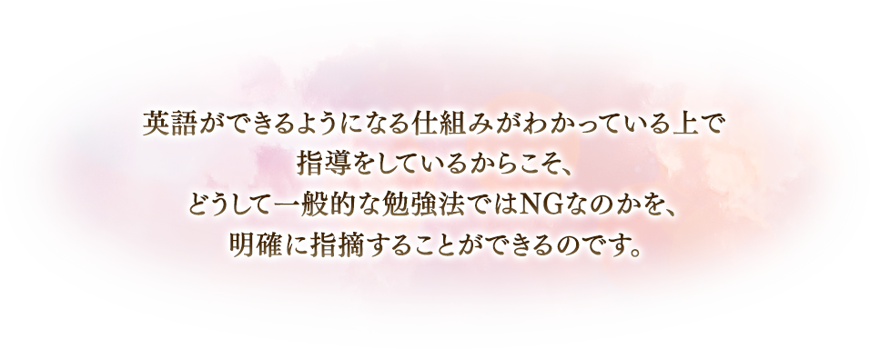 英語ができるようになる仕組みがわかっている上で指導をしているからこそ、どうして一般的な勉強法ではNGなのかが、明確に指摘することができるのです。