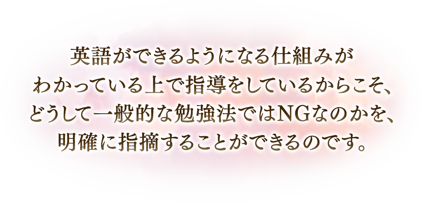 英語ができるようになる仕組みがわかっている上で指導をしているからこそ、どうして一般的な勉強法ではNGなのかが、明確に指摘することができるのです。