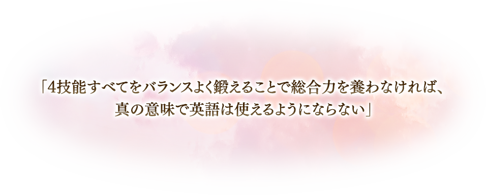 「4技能すべてをバランスよく鍛えることで総合力を養わなければ、真の意味で英語は使えるようにならない」