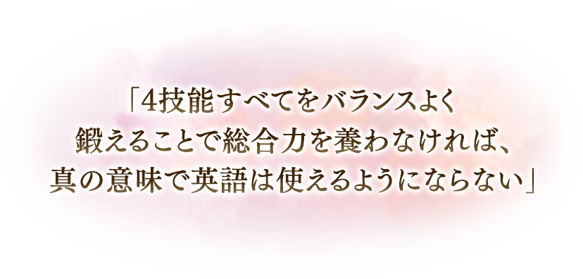 「4技能すべてをバランスよく鍛えることで総合力を養わなければ、真の意味で英語は使えるようにならない」