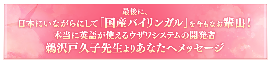 最後に、日本にいながらにして「国産バイリンガル」を今もなお輩出！本当に英語が使えるようになるウザワシステムの開発者鵜沢戸久子先生よりあなたへメッセージ