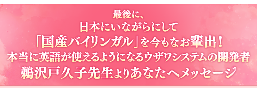 最後に、日本にいながらにして「国産バイリンガル」を今もなお輩出！本当に英語が使えるようになるウザワシステムの開発者鵜沢戸久子先生よりあなたへメッセージ