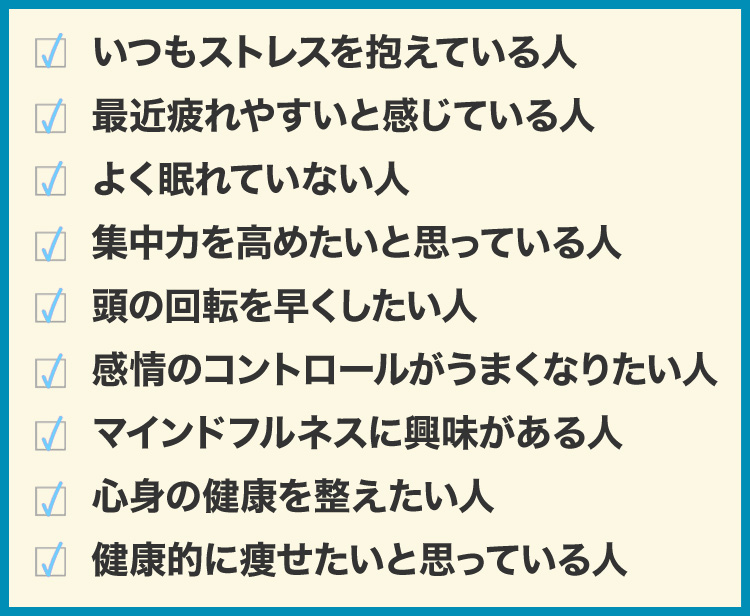 いつもストレスを抱えている人
最近疲れやすいと感じている人
よく眠れていない人
集中力を高めたいと思っている人
頭の回転を早くしたい人
感情のコントロールがうまくなりたい人
マインドフルネスに興味がある人
心身の健康を整えたい人
健康的に痩せたいと思っている人