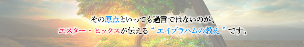 その原点といっても過言ではないのが、エスターヒックスが伝える”エイブラハムの教え”です