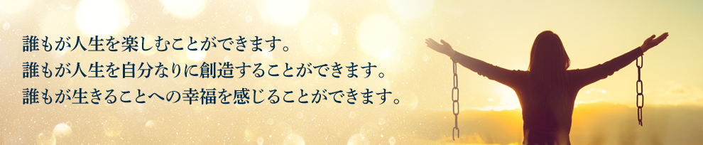 誰もが人生を楽しむことができます。誰もが人生を自分なりに創造することができます。誰もが生きることへの幸福を感じることができます。