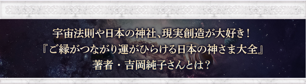 宇宙法則や日本の神社、現実創造が大好き！『ご縁がつながり運がひらける日本の神様大全』著者・吉岡純子さんとは？