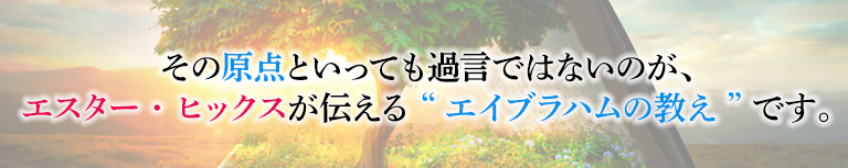 その原点といっても過言ではないのが、エスターヒックスが伝える”エイブラハムの教え”です