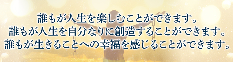 誰もが人生を楽しむことができます。誰もが人生を自分なりに創造することができます。誰もが生きることへの幸福を感じることができます。