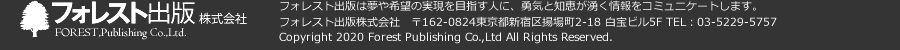フォレスト出版株式会社　フォレスト出版は夢や希望の実現を目指す人に、勇気と知恵が湧く情報をコミュニケートします。　フォレスト出版株式会社　〒162-0824 東京都新宿区揚場町2-18 白宝ビル5F　TEL：03-5229-5757　Copyright 2020 Forest Publishing Co.,Ltd All Rights Reserved.