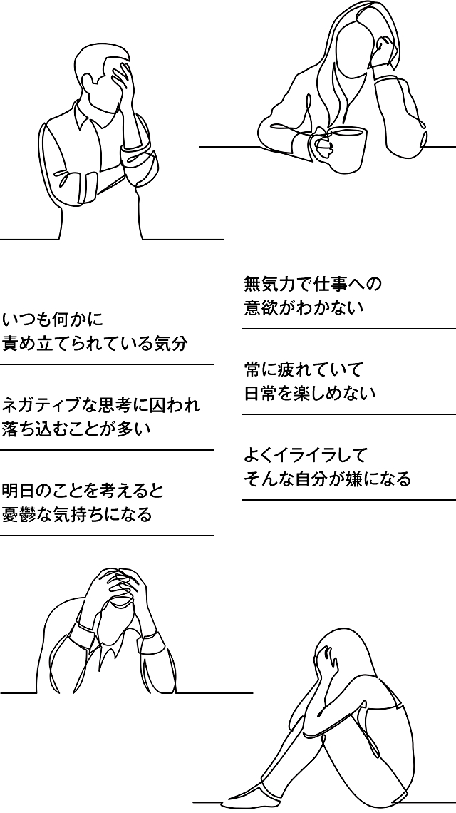 ネガティブな思考に囚われ落ち込むことが多い　無気力で仕事への意欲がわかない　常に疲れていて日常を楽しめない　いつも何かに責め立てられている気分　明日のことを考えると憂鬱な気持ちになる　よくイライラしてそんな自分が嫌になる