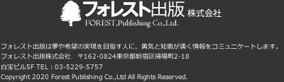 フォレスト出版株式会社　フォレスト出版は夢や希望の実現を目指す人に、勇気と知恵が湧く情報をコミュニケートします。　フォレスト出版株式会社　〒162-0824 東京都新宿区揚場町2-18 白宝ビル5F　TEL：03-5229-5757　Copyright 2020 Forest Publishing Co.,Ltd All Rights Reserved.