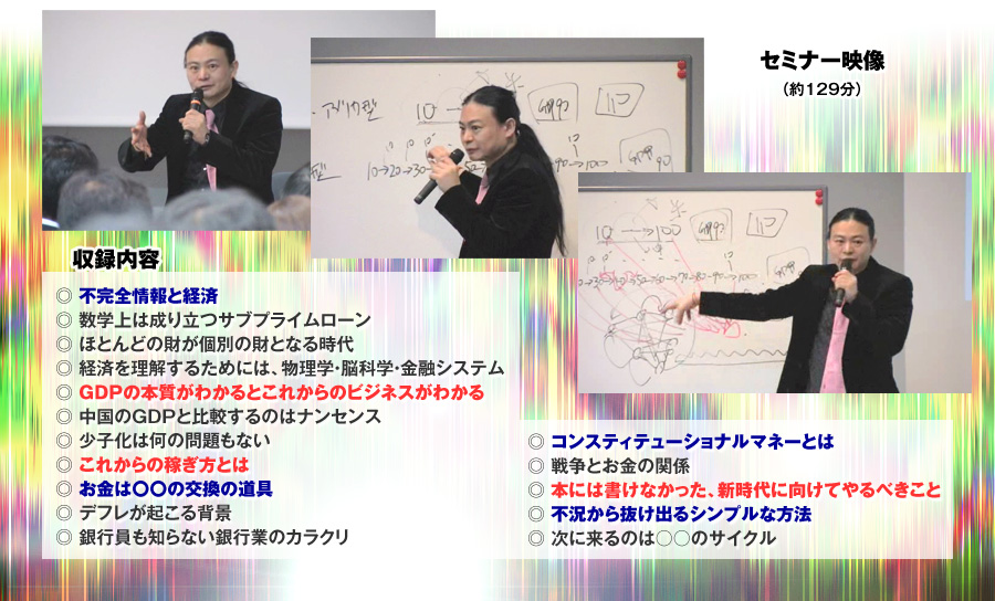 収録内容　セミナー映像　129分
●不完全情報と経済
●数学上は成り立つサブプライムローン
●ほとんどの財が個別の財となる時代
●経済を理解するためには、物理学・脳科学・金融システム
●GDPの本質がわかるとこれからのビジネスがわかる
●中国のGDPと比較するのはナンセンス
●少子化は何の問題もない
●これからの稼ぎ方とは
●お金は〇〇の交換の道具
●デフレが起こる背景
●銀行員も知らない銀行業のカラクリ
●コンスティテューショナルマネーとは
●戦争とお金の関係
●本には書けなかった、新時代に向けてやるべきこと
●不況から抜け出るシンプルな方法
●次に来るのは○○のサイクル