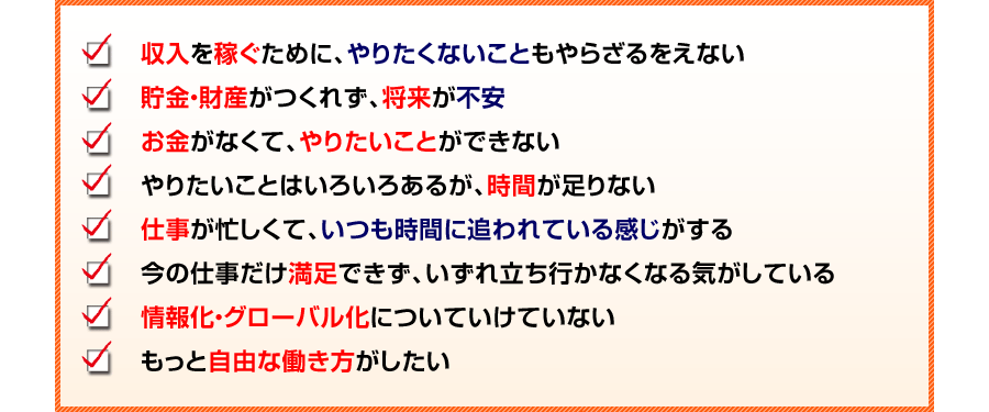 収入を稼ぐために、やりたくないこともやらざるをえない
貯金・財産がつくれず、将来が不安
お金がなくて、やりたいことができない
やりたいことはいろいろあるが、時間が足りない
仕事が忙しくて、いつも時間に追われている感じがする
今の仕事だけ満足できず、いずれ立ち行かなくなる気がしている
情報化・グローバル化についていけていない
もっと自由な働き方がしたい