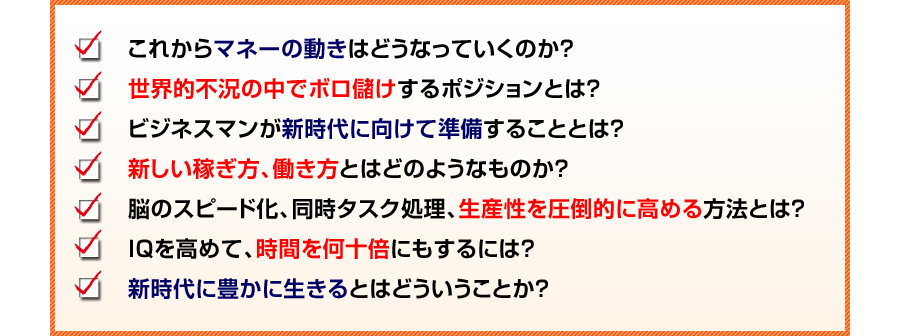 これからマネーの動きはどうなっていくのか？
世界的不況の中でボロ儲けするポジションとは？
ビジネスマンが新時代に向けて準備することとは？
新しい稼ぎ方、働き方とはどのようなものか？
脳のスピード化、同時タスク処理、生産性を圧倒的に高める方法とは？
IQを高めて、時間を何十倍にもするには？
新時代に豊かに生きるとはどういうことか？