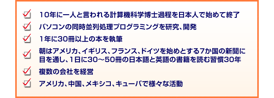 10年に一人と言われる掲計算機科学博士家庭を日本人で始めて終了
パソコンの同時並列処理プログラミングを研究、開発
1年に30冊以上の本を執筆
朝はアメリカ、イギリス、フランス、ドイツを始めとする7か国の新聞に
目を通し、１日に30〜50冊の日本語と英語の書籍を読む習慣30年
複数の会社を経営
アメリカ、中国、メキシコ、キューバで様々な活動