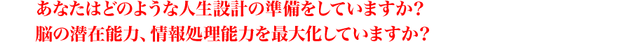 あなたはどのような人生設計の準備をしていますか？
脳の潜在能力、情報処理能力を最大化していますか？。