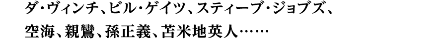 ダ・ヴィンチ、ビル・ゲイツ、スティーブ・ジョブズ、空海、親鸞、孫正義、苫米地英人……